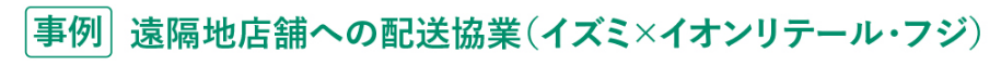 [事例]遠隔地店舗への配送協業(イズミ×イオンリテール・フジ)